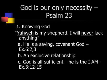 God is our only necessity – Psalm 23 1. Knowing God “Yahweh is my shepherd. I will never lack anything” a. He is a saving, covenant God – Ex.6:2,3 b. An.