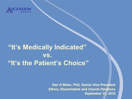 “It’s Medically Indicated” vs. “It’s the Patient’s Choice” Dan O’Brien, PhD, Senior Vice President Ethics, Discernment and Church Relations September 21,
