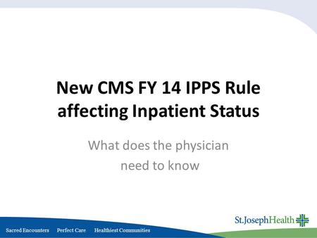 Sacred Encounters Perfect Care Healthiest Communities New CMS FY 14 IPPS Rule affecting Inpatient Status What does the physician need to know.