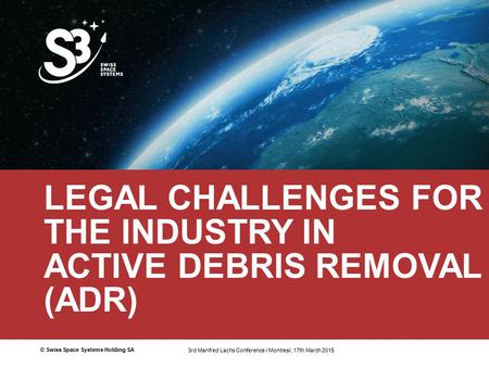© Swiss Space Systems Holding SA1 LEGAL CHALLENGES FOR THE INDUSTRY IN ACTIVE DEBRIS REMOVAL (ADR) 3rd Manfred Lachs Conference / Montreal 17th March 2015.
