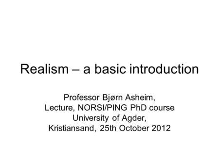 Realism – a basic introduction Professor Bjørn Asheim, Lecture, NORSI/PING PhD course University of Agder, Kristiansand, 25th October 2012.