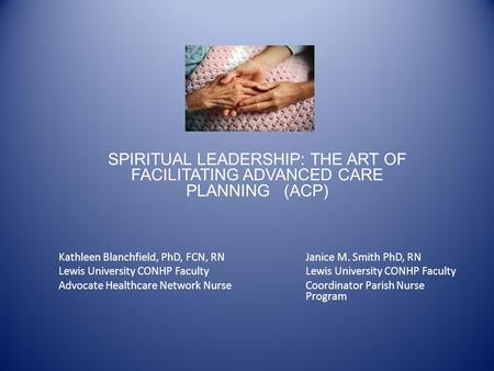 SPIRITUAL LEADERSHIP: THE ART OF FACILITATING ADVANCED CARE PLANNING (ACP) Kathleen Blanchfield, PhD, FCN, RNJanice M. Smith PhD, RNLewis University CONHP.