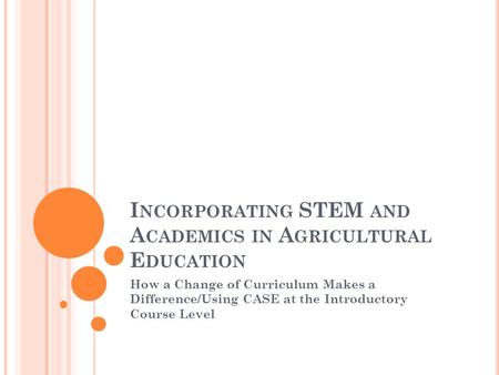 I NCORPORATING STEM AND A CADEMICS IN A GRICULTURAL E DUCATION How a Change of Curriculum Makes a Difference/Using CASE at the Introductory Course Level.