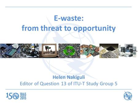 E-waste: from threat to opportunity Helen Nakiguli Editor of Question 13 of ITU-T Study Group 5.