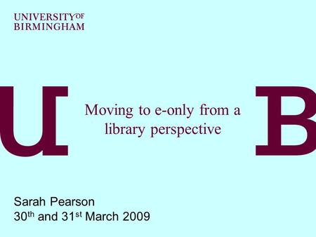 Moving to e-only from a library perspective Sarah Pearson 30 th and 31 st March 2009.