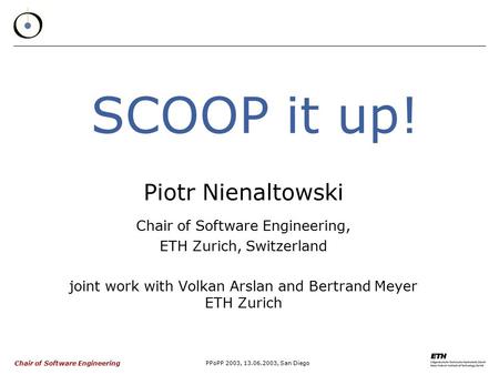 Chair of Software Engineering PPoPP 2003, 13.06.2003, San Diego SCOOP it up! Piotr Nienaltowski Chair of Software Engineering, ETH Zurich, Switzerland.