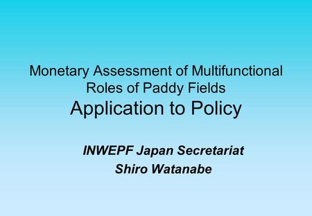Monetary Assessment of Multifunctional Roles of Paddy Fields Application to Policy INWEPF Japan Secretariat Shiro Watanabe.