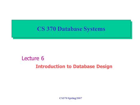 CS370 Spring 2007 CS 370 Database Systems Lecture 6 Introduction to Database Design.