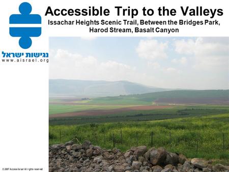 © 2007 Access Israel All rights reserved Accessible Trip to the Valleys Issachar Heights Scenic Trail, Between the Bridges Park, Harod Stream, Basalt Canyon.