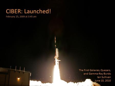 CIBER: Launched! February 25, 2009 at 3:45 am The First Galaxies, Quasars, and Gamma-Ray Bursts Ian Sullivan June 10, 2010.