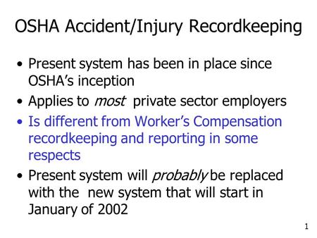1 OSHA Accident/Injury Recordkeeping Present system has been in place since OSHA’s inception Applies to most private sector employers Is different from.
