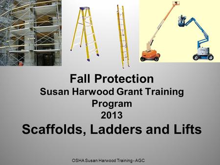OSHA Susan Harwood Training - AGC Fall Protection Susan Harwood Grant Training Program 2013 Scaffolds, Ladders and Lifts.