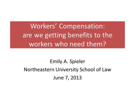 Workers’ Compensation: are we getting benefits to the workers who need them? Emily A. Spieler Northeastern University School of Law June 7, 2013.