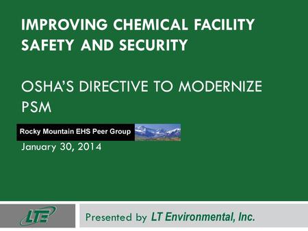 IMPROVING CHEMICAL FACILITY SAFETY AND SECURITY OSHA’S DIRECTIVE TO MODERNIZE PSM January 30, 2014 Presented by LT Environmental, Inc.
