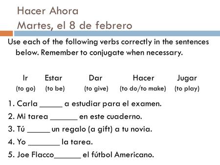 Hacer Ahora Martes, el 8 de febrero Use each of the following verbs correctly in the sentences below. Remember to conjugate when necessary. Ir Estar Dar.