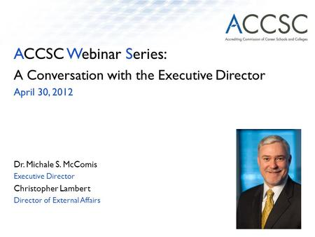 ACCSC Webinar Series: A Conversation with the Executive Director April 30, 2012 Dr. Michale S. McComis Executive Director Christopher Lambert Director.