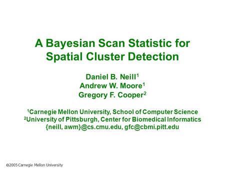  2005 Carnegie Mellon University A Bayesian Scan Statistic for Spatial Cluster Detection Daniel B. Neill 1 Andrew W. Moore 1 Gregory F. Cooper 2 1 Carnegie.
