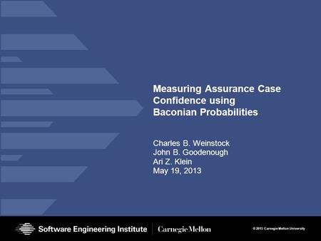 © 2013 Carnegie Mellon University Measuring Assurance Case Confidence using Baconian Probabilities Charles B. Weinstock John B. Goodenough Ari Z. Klein.
