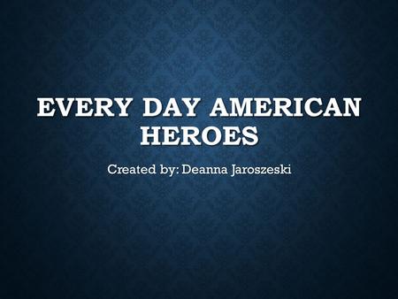 EVERY DAY AMERICAN HEROES Created by: Deanna Jaroszeski.