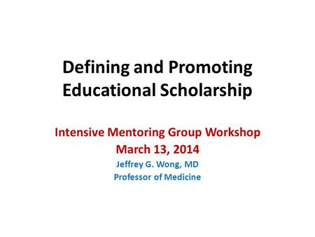 Defining and Promoting Educational Scholarship Intensive Mentoring Group Workshop March 13, 2014 Jeffrey G. Wong, MD Professor of Medicine.