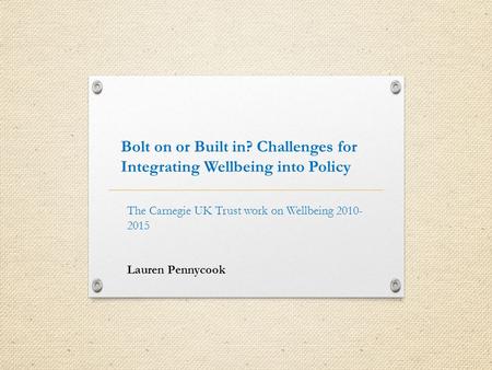 Bolt on or Built in? Challenges for Integrating Wellbeing into Policy The Carnegie UK Trust work on Wellbeing 2010- 2015 Lauren Pennycook.