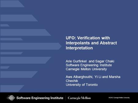 © 2012 Carnegie Mellon University UFO: Verification with Interpolants and Abstract Interpretation Arie Gurfinkel and Sagar Chaki Software Engineering Institute.