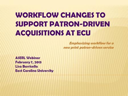 WORKFLOW CHANGES TO SUPPORT PATRON-DRIVEN ACQUISITIONS AT ECU ASERL Webinar February 7, 2013 Lisa Barricella East Carolina University Emphasizing workflow.