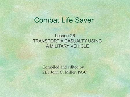 Combat Life Saver Lesson 26 TRANSPORT A CASUALTY USING A MILITARY VEHICLE Compiled and edited by, 2LT John C. Miller, PA-C.