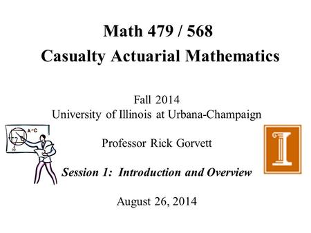 Math 479 / 568 Casualty Actuarial Mathematics Fall 2014 University of Illinois at Urbana-Champaign Professor Rick Gorvett Session 1: Introduction and Overview.