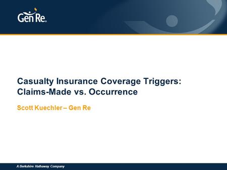 A Berkshire Hathaway Company Casualty Insurance Coverage Triggers: Claims-Made vs. Occurrence Scott Kuechler – Gen Re.