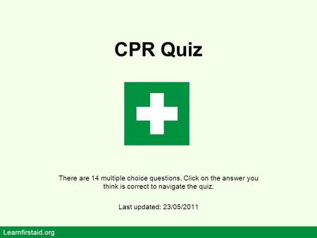 CPR Quiz There are 14 multiple choice questions. Click on the answer you think is correct to navigate the quiz. Last updated: 23/05/2011 Learnfirstaid.org.
