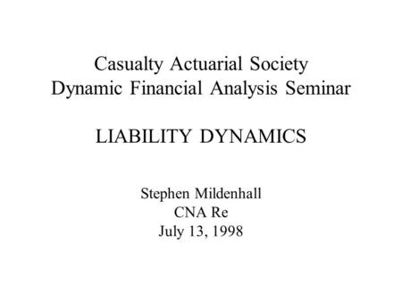 Casualty Actuarial Society Dynamic Financial Analysis Seminar LIABILITY DYNAMICS Stephen Mildenhall CNA Re July 13, 1998.