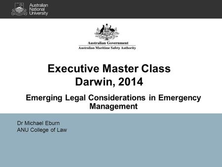 Executive Master Class Darwin, 2014 Emerging Legal Considerations in Emergency Management Dr Michael Eburn ANU College of Law.