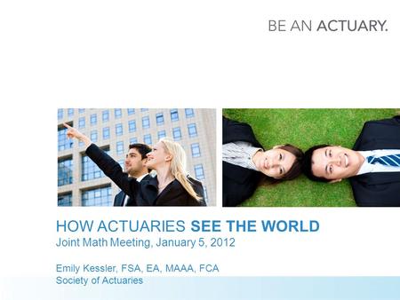 HOW ACTUARIES SEE THE WORLD Joint Math Meeting, January 5, 2012 Emily Kessler, FSA, EA, MAAA, FCA Society of Actuaries.