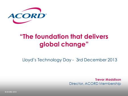 © ACORD 2013 “The foundation that delivers global change” Lloyd’s Technology Day - 3rd December 2013 Trevor Maddison Director, ACORD Membership.