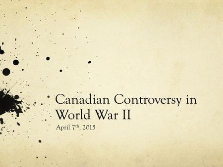 Canadian Controversy in World War II April 7 th, 2015.