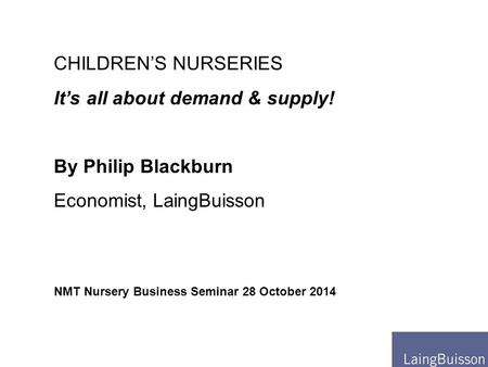 NMT Nursery Business Seminar 28 October 2014 CHILDREN’S NURSERIES It’s all about demand & supply! By Philip Blackburn Economist, LaingBuisson.