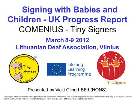 Signing with Babies and Children - UK Progress Report COMENIUS - Tiny Signers March 8-9 2012 Lithuanian Deaf Association, Vilnius Presented by Vicki Gilbert.