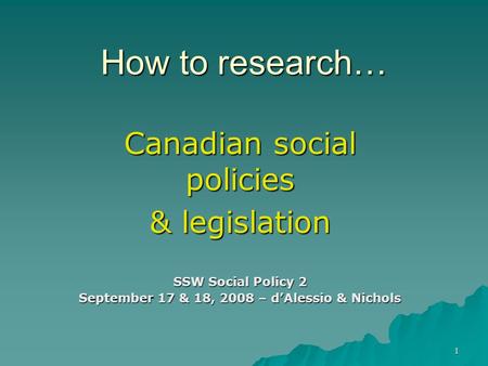 How to research… Canadian social policies & legislation SSW Social Policy 2 September 17 & 18, 2008 – d’Alessio & Nichols 1.