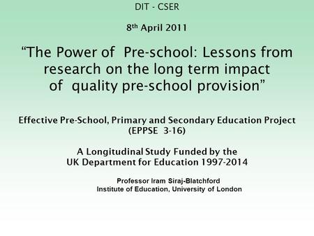 DIT - CSER 8th April 2011 “The Power of Pre-school: Lessons from research on the long term impact of quality pre-school provision” Effective Pre-School,