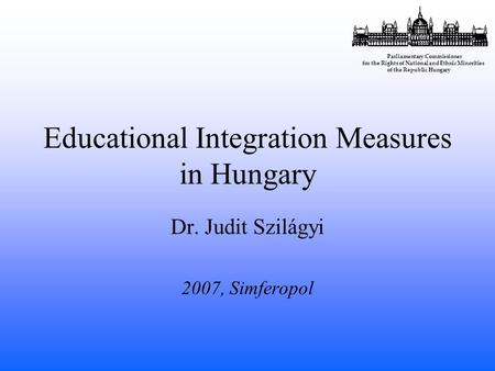 Educational Integration Measures in Hungary Dr. Judit Szilágyi 2007, Simferopol Parliamentary Commissioner for the Rights of National and Ethnic Minorities.
