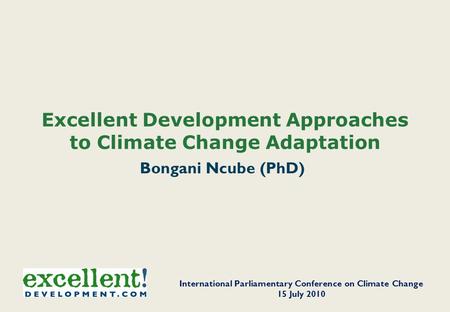 Excellent Development Approaches to Climate Change Adaptation Bongani Ncube (PhD) International Parliamentary Conference on Climate Change 15 July 2010.