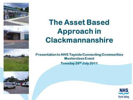 The Asset Based Approach in Clackmannanshire Presentation to NHS Tayside Connecting Communities Masterclass Event Tuesday 26 th July 2011.