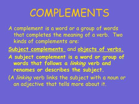 COMPLEMENTS A complement is a word or a group of words that completes the meaning of a verb. Two kinds of complements are: Subject complements and objects.