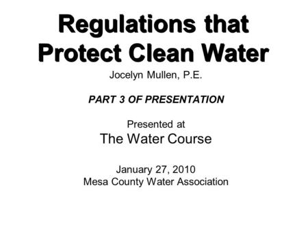 Regulations that Protect Clean Water Jocelyn Mullen, P.E. PART 3 OF PRESENTATION Presented at The Water Course January 27, 2010 Mesa County Water Association.