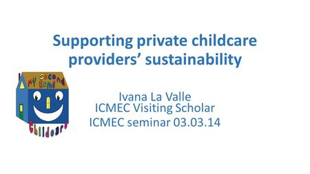 Supporting private childcare providers’ sustainability Ivana La Valle ICMEC Visiting Scholar ICMEC seminar 03.03.14.