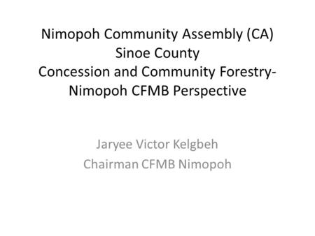 Nimopoh Community Assembly (CA) Sinoe County Concession and Community Forestry- Nimopoh CFMB Perspective Jaryee Victor Kelgbeh Chairman CFMB Nimopoh.