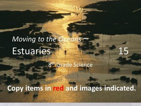 Moving to the Oceans – Estuaries 15 8 th Grade Science Copy items in red and images indicated.