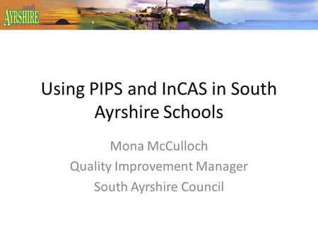 Using PIPS and InCAS in South Ayrshire Schools Mona McCulloch Quality Improvement Manager South Ayrshire Council.