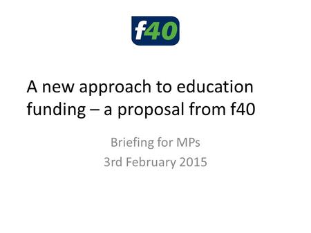 A new approach to education funding – a proposal from f40 Briefing for MPs 3rd February 2015.